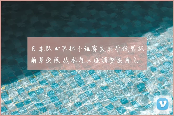 日本队世界杯小组赛失利导致晋级前景受限 战术与人选调整成看点