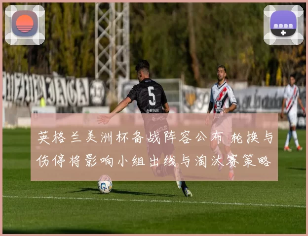 英格兰美洲杯备战阵容公布 轮换与伤停将影响小组出线与淘汰赛策略